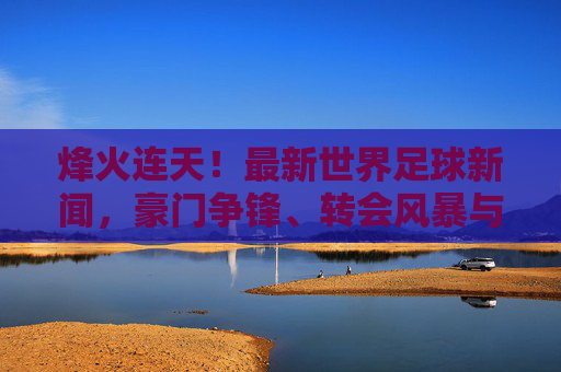 烽火连天!最新世界足球新闻,豪门争锋、转会风暴与国家队战报