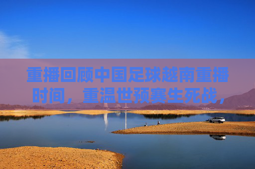 重播回顾中国足球越南重播时间，重温世预赛生死战，国足1-1憾平