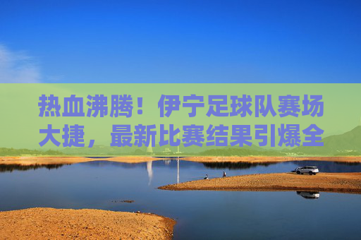 热血沸腾！伊宁足球队赛场大捷，最新比赛结果引爆全城！
