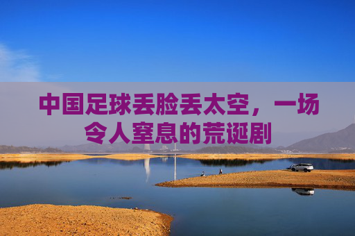 中国足球丢脸丢太空,一场令人窒息的荒诞剧