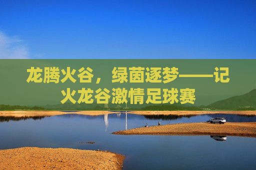 龙腾火谷，绿茵逐梦——记火龙谷激情足球赛
