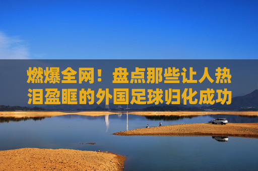 燃爆全网!盘点那些让人热泪盈眶的外国足球归化成功视频