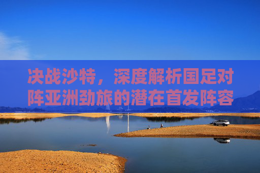 决战沙特，深度解析国足对阵亚洲劲旅的潜在首发阵容与战术博弈