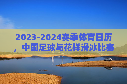 2023-2024赛季体育日历,中国足球与花样滑冰比赛时间一览