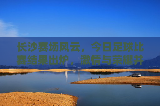 长沙赛场风云,今日足球比赛结果出炉,激情与荣耀并存