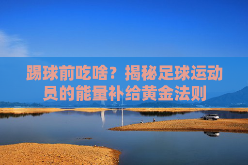 踢球前吃啥?揭秘足球运动员的能量补给黄金法则