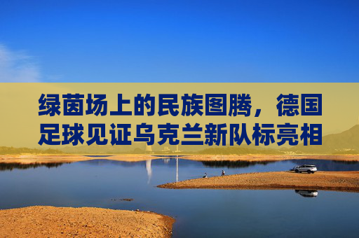 绿茵场上的民族图腾,德国足球见证乌克兰新队标亮相