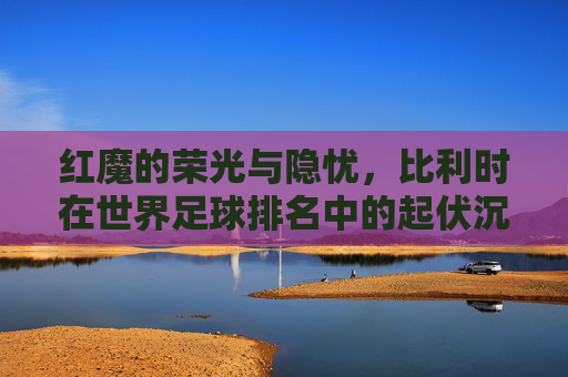 红魔的荣光与隐忧,比利时在世界足球排名中的起伏沉浮
