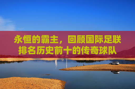 永恒的霸主，回顾国际足联排名历史前十的传奇球队