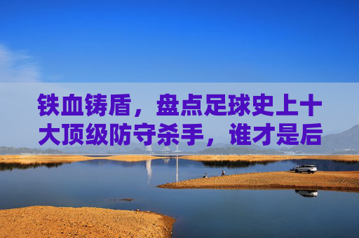 铁血铸盾,盘点足球史上十大顶级防守杀手,谁才是后防线的终极BOSS?