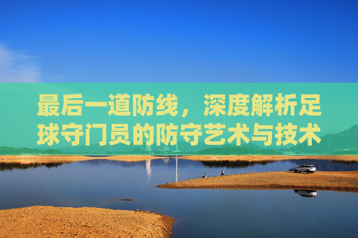 最后一道防线,深度解析足球守门员的防守艺术与技术细节