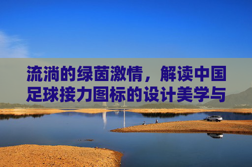 流淌的绿茵激情,解读中国足球接力图标的设计美学与精神内核