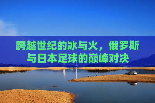 跨越世纪的冰与火,俄罗斯与日本足球的巅峰对决