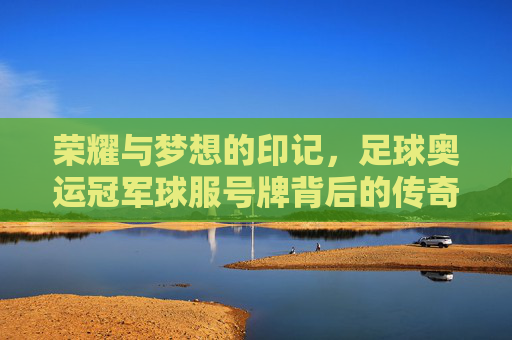 荣耀与梦想的印记,足球奥运冠军球服号牌背后的传奇