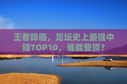 王者降临,足坛史上最强中锋TOP10,谁能登顶?