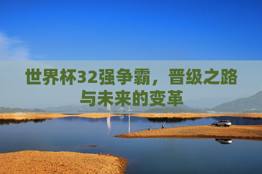 世界杯32强争霸,晋级之路与未来的变革