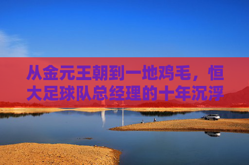 从金元王朝到一地鸡毛,恒大足球队总经理的十年沉浮录
