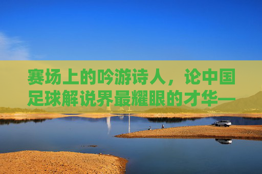 赛场上的吟游诗人，论中国足球解说界最耀眼的才华——贺炜