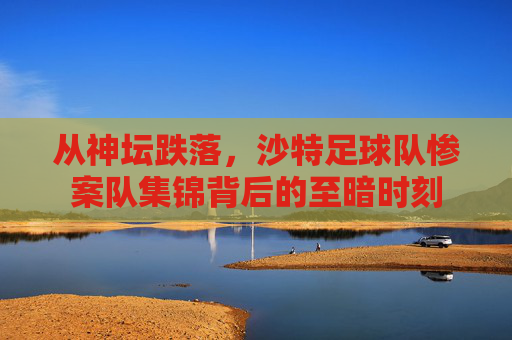 从神坛跌落，沙特足球队惨案队集锦背后的至暗时刻