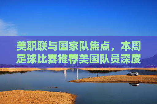 美职联与国家队焦点，本周足球比赛推荐美国队员深度解析