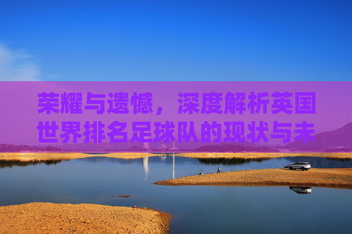 荣耀与遗憾,深度解析英国世界排名足球队的现状与未来