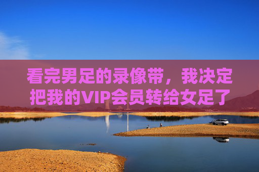 看完男足的录像带,我决定把我的VIP会员转给女足了