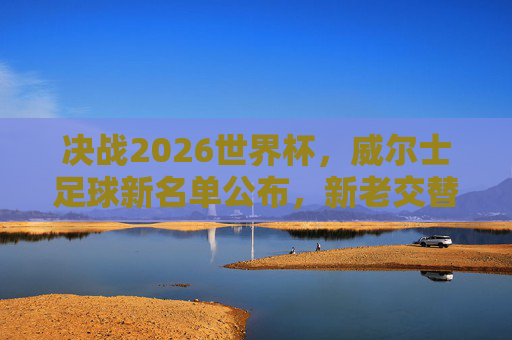 决战2026世界杯,威尔士足球新名单公布,新老交替下的新希望