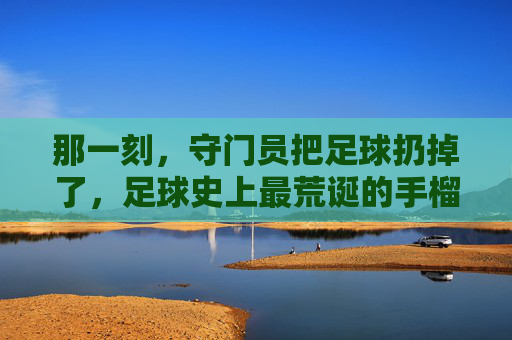 那一刻,守门员把足球扔掉了,足球史上最荒诞的手榴弹