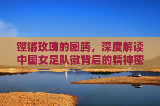 铿锵玫瑰的图腾,深度解读中国女足队徽背后的精神密码