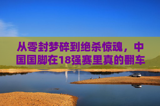 从零封梦碎到绝杀惊魂,中国国脚在18强赛里真的翻车了吗?