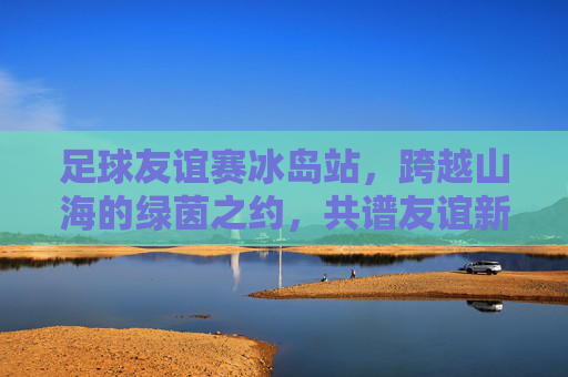 足球友谊赛冰岛站,跨越山海的绿茵之约,共谱友谊新篇章
