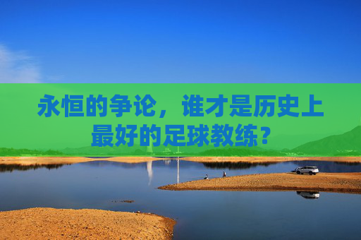 永恒的争论,谁才是历史上最好的足球教练?