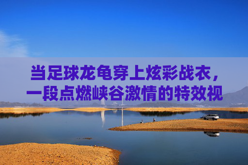 当足球龙龟穿上炫彩战衣,一段点燃峡谷激情的特效视频解析
