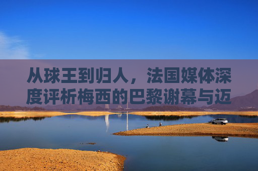 从球王到归人,法国媒体深度评析梅西的巴黎谢幕与迈阿密启程
