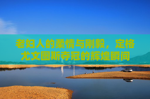 老妇人的柔情与刚毅,定格尤文图斯夺冠的辉煌瞬间