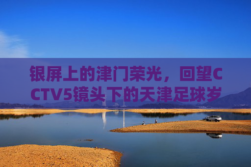 银屏上的津门荣光,回望CCTV5镜头下的天津足球岁月