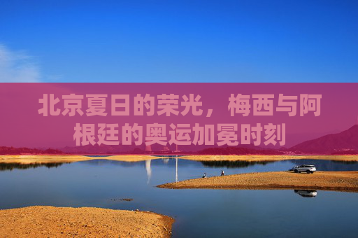 北京夏日的荣光,梅西与阿根廷的奥运加冕时刻