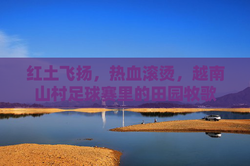 红土飞扬,热血滚烫,越南山村足球赛里的田园牧歌