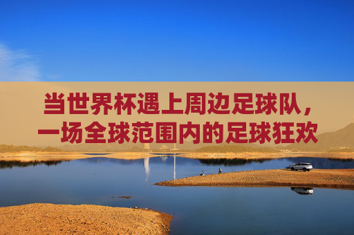 当世界杯遇上周边足球队,一场全球范围内的足球狂欢与文化图腾