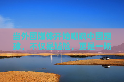 当外国媒体开始嘲讽中国足球，不仅是尴尬，更是一场关于反思的警钟