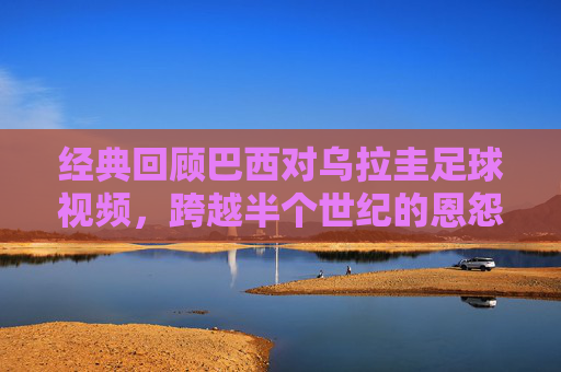 经典回顾巴西对乌拉圭足球视频，跨越半个世纪的恩怨与荣耀