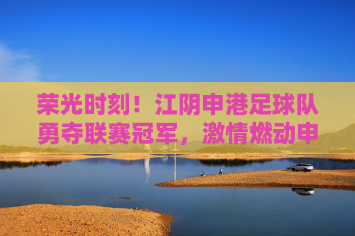 荣光时刻!江阴申港足球队勇夺联赛冠军,激情燃动申港大地