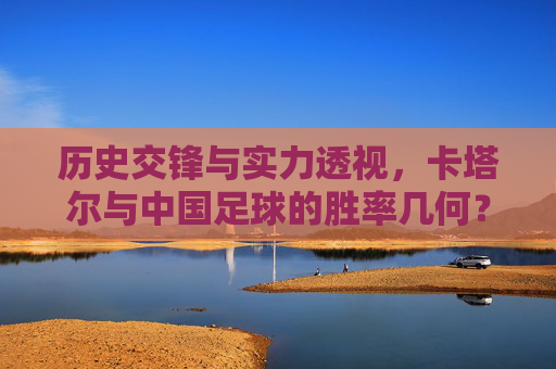 历史交锋与实力透视,卡塔尔与中国足球的胜率几何?