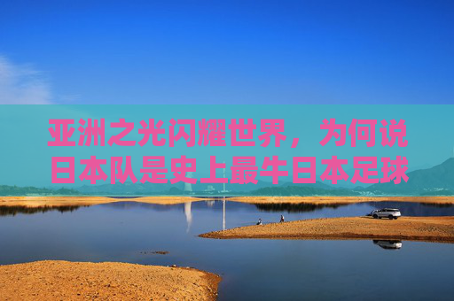 亚洲之光闪耀世界,为何说日本队是史上最牛日本足球队?