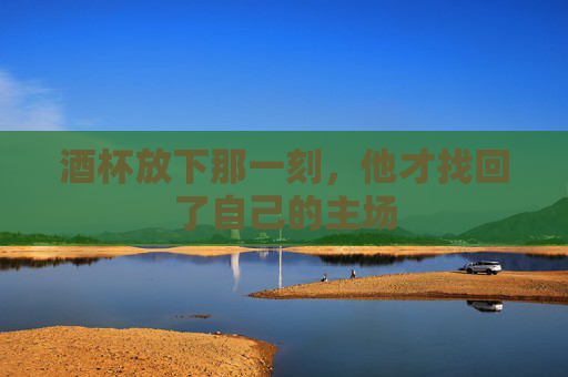 酒杯放下那一刻,他才找回了自己的主场