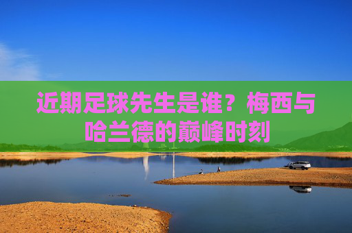 近期足球先生是谁?梅西与哈兰德的巅峰时刻