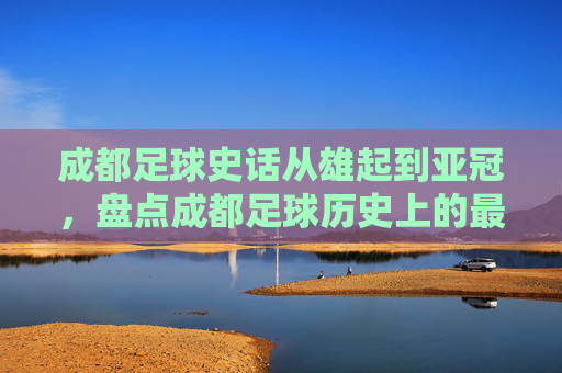 成都足球史话从雄起到亚冠,盘点成都足球历史上的最好成绩排名