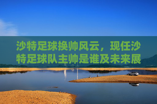 沙特足球换帅风云，现任沙特足球队主帅是谁及未来展望
