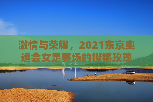 激情与荣耀,2021东京奥运会女足赛场的铿锵玫瑰