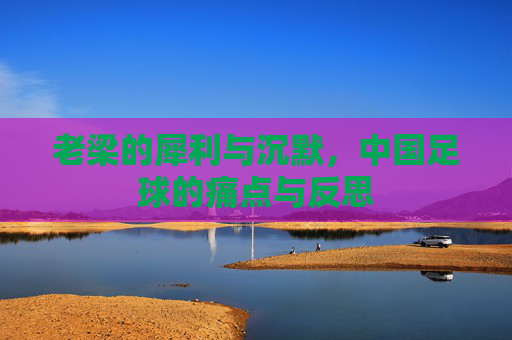 老梁的犀利与沉默,中国足球的痛点与反思
